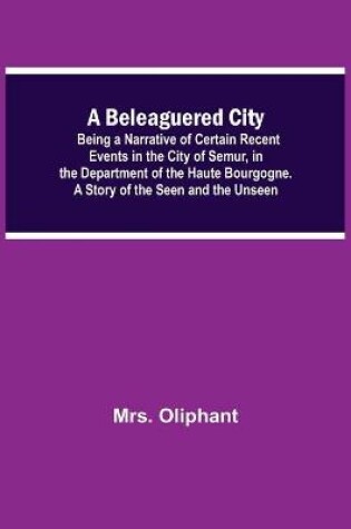 Cover of A Beleaguered City; Being A Narrative Of Certain Recent Events In The City Of Semur, In The Department Of The Haute Bourgogne. A Story Of The Seen And The Unseen