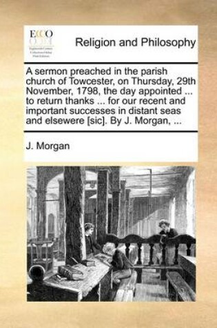 Cover of A Sermon Preached in the Parish Church of Towcester, on Thursday, 29th November, 1798, the Day Appointed ... to Return Thanks ... for Our Recent and Important Successes in Distant Seas and Elsewere [sic]. by J. Morgan, ...