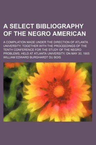 Cover of A Select Bibliography of the Negro American; A Compilation Made Under the Direction of Atlanta University Together with the Proceedings of the Tenth Conference for the Study of the Negro Problems, Held at Atlanta University, on May 30, 1905