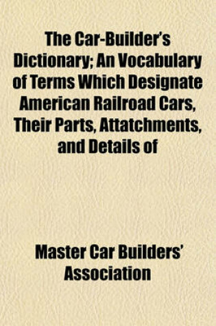 Cover of The Car-Builder's Dictionary; An Vocabulary of Terms Which Designate American Railroad Cars, Their Parts, Attatchments, and Details of