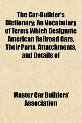 Book cover for The Car-Builder's Dictionary; An Vocabulary of Terms Which Designate American Railroad Cars, Their Parts, Attatchments, and Details of