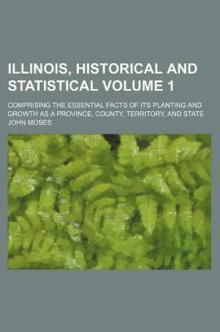 Cover of Illinois, Historical and Statistical Volume 1; Comprising the Essential Facts of Its Planting and Growth as a Province, County, Territory, and State