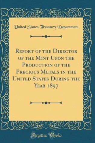 Cover of Report of the Director of the Mint Upon the Production of the Precious Metals in the United States During the Year 1897 (Classic Reprint)