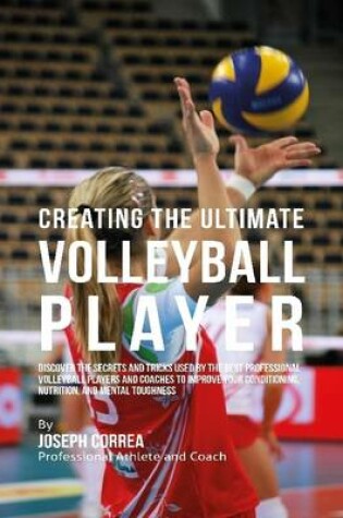 Cover of Creating the Ultimate Volleyball Player: Discover the Secrets and Tricks Used By the Best Professional Volleyball Players and Coaches to Improve Your Conditioning, Nutrition, and Mental Toughness