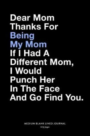 Cover of Dear Mom Thanks For Being My Mom If I Had A Different Mom, I Would Punch Her In The Face And Go Find You., Medium Blank Lined Journal, 109 Pages