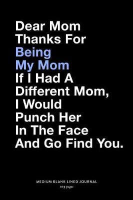 Book cover for Dear Mom Thanks For Being My Mom If I Had A Different Mom, I Would Punch Her In The Face And Go Find You., Medium Blank Lined Journal, 109 Pages