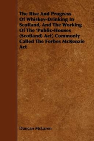 Cover of The Rise And Progress Of Whiskey-Drinking In Scotland, And The Working Of The 'Public-Houses (Scotland) Act', Commonly Called The Forbes McKenzie Act