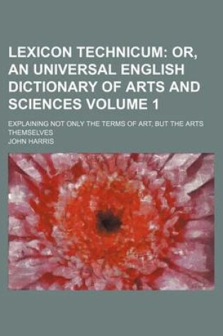 Cover of Lexicon Technicum Volume 1; Or, an Universal English Dictionary of Arts and Sciences. Explaining Not Only the Terms of Art, But the Arts Themselves