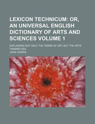 Book cover for Lexicon Technicum Volume 1; Or, an Universal English Dictionary of Arts and Sciences. Explaining Not Only the Terms of Art, But the Arts Themselves