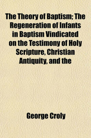 Cover of The Theory of Baptism; The Regeneration of Infants in Baptism Vindicated on the Testimony of Holy Scripture, Christian Antiquity, and the