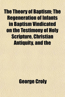 Book cover for The Theory of Baptism; The Regeneration of Infants in Baptism Vindicated on the Testimony of Holy Scripture, Christian Antiquity, and the