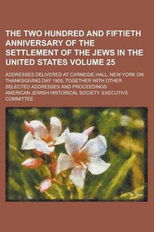 Cover of The Two Hundred and Fiftieth Anniversary of the Settlement of the Jews in the United States; Addresses Delivered at Carnegie Hall, New York on Thanksgiving Day 1905, Together with Other Selected Addresses and Proceedings Volume 25