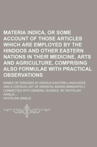 Cover of Materia Indica, or Some Account of Those Articles Which Are Employed by the Hindoos and Other Eastern Nations in Their Medicine, Arts and Agriculture, Comprising Also Formulae with Practical Observations; Names of Diseases in Various