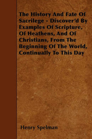 Cover of The History And Fate Of Sacrilege - Discover'd By Examples Of Scripture, Of Heathens, And Of Christians, From The Beginning Of The World, Continually To This Day