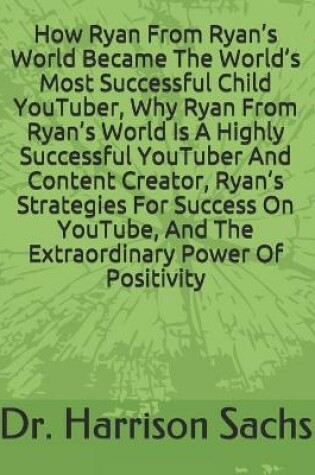 Cover of How Ryan From Ryan's World Became The World's Most Successful Child YouTuber, Why Ryan From Ryan's World Is A Highly Successful YouTuber And Content Creator, Ryan's Strategies For Success On YouTube, And The Extraordinary Power Of Positivity
