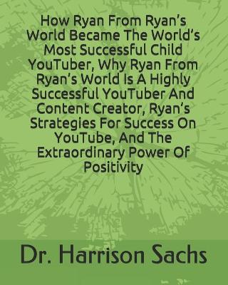 Book cover for How Ryan From Ryan's World Became The World's Most Successful Child YouTuber, Why Ryan From Ryan's World Is A Highly Successful YouTuber And Content Creator, Ryan's Strategies For Success On YouTube, And The Extraordinary Power Of Positivity