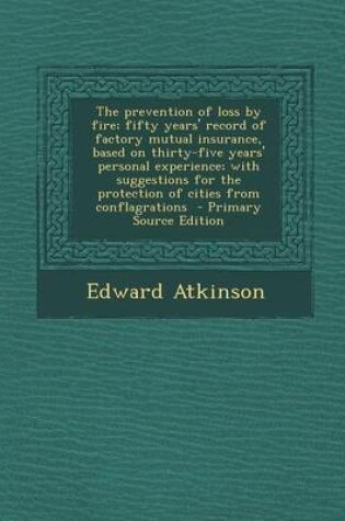 Cover of The Prevention of Loss by Fire; Fifty Years' Record of Factory Mutual Insurance, Based on Thirty-Five Years' Personal Experience; With Suggestions for the Protection of Cities from Conflagrations - Primary Source Edition