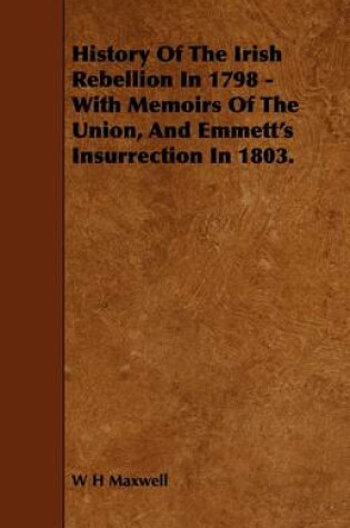 Cover of History Of The Irish Rebellion In 1798 - With Memoirs Of The Union, And Emmett's Insurrection In 1803.