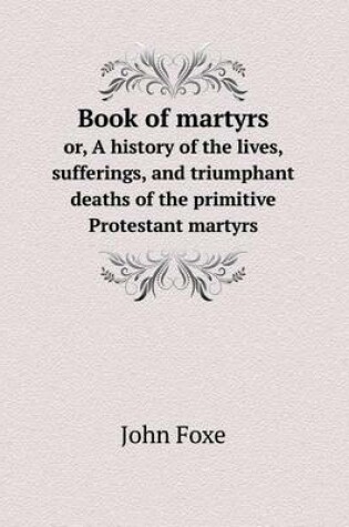 Cover of Book of martyrs or, A history of the lives, sufferings, and triumphant deaths of the primitive Protestant martyrs