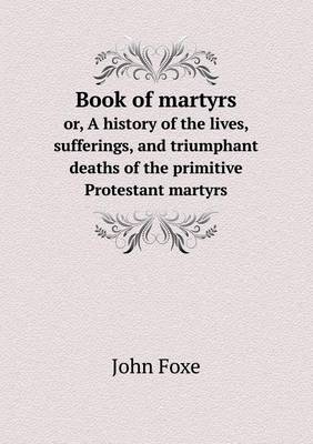 Book cover for Book of martyrs or, A history of the lives, sufferings, and triumphant deaths of the primitive Protestant martyrs