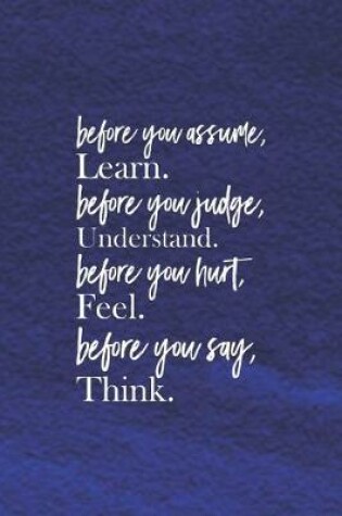 Cover of Before You Assume, Learn. Before You Judge, Understand. Before You Hurt, Feel. Before You Say, Think