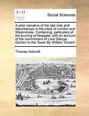 Book cover for A Plain Narrative of the Late Riots and Disturbances in the Cities of London and Westminster. Containing, Particulars of the Burning of Newgate, with an Account of the Commitment of Lord George Gordon to the Tower by William Vincent