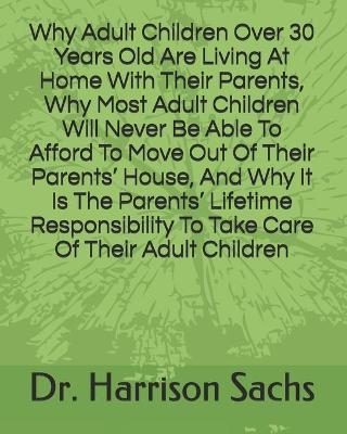 Book cover for Why Adult Children Over 30 Years Old Are Living At Home With Their Parents, Why Most Adult Children Will Never Be Able To Afford To Move Out Of Their Parents' House, And Why It Is The Parents' Lifetime Responsibility To Take Care Of Their Adult Children