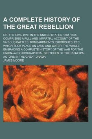 Cover of A Complete History of the Great Rebellion; Or, the Civil War in the United States, 1861-1865. Comprising a Full and Impartial Account of the Various Battles, Bombardments, Skirmishes, Etc., Which Took Place on Land and Water the Whole Embracing a Complete