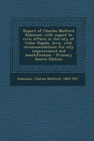 Cover of Report of Charles Mulford Robinson with Regard to Civic Affairs in the City of Cedar Rapids, Iowa, with Recommendations for City Improvement and Beautification - Primary Source Edition