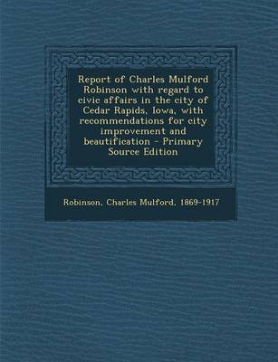 Book cover for Report of Charles Mulford Robinson with Regard to Civic Affairs in the City of Cedar Rapids, Iowa, with Recommendations for City Improvement and Beautification - Primary Source Edition