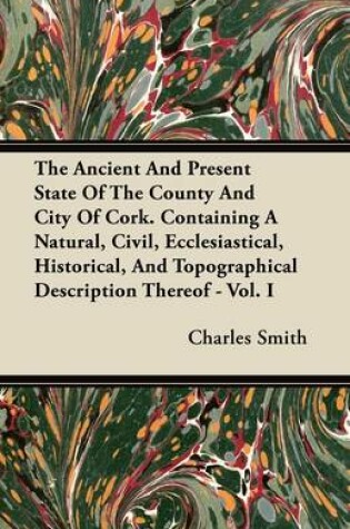 Cover of The Ancient And Present State Of The County And City Of Cork. Containing A Natural, Civil, Ecclesiastical, Historical, And Topographical Description Thereof - Vol. I