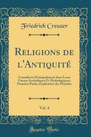 Cover of Religions de l'Antiquité, Vol. 4: Considérées Principalement dans Leurs Formes Symboliques Et Mythologiques; Première Partie, Explication des Planches (Classic Reprint)