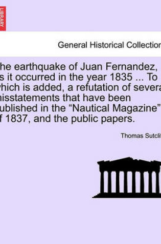 Cover of The Earthquake of Juan Fernandez, as It Occurred in the Year 1835 ... to Which Is Added, a Refutation of Several Misstatements That Have Been Published in the Nautical Magazine of 1837, and the Public Papers.
