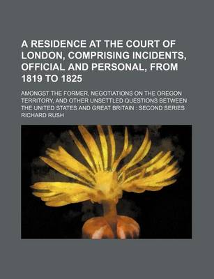 Book cover for A Residence at the Court of London, Comprising Incidents, Official and Personal, from 1819 to 1825; Amongst the Former, Negotiations on the Oregon Territory, and Other Unsettled Questions Between the United States and Great Britain Second Series