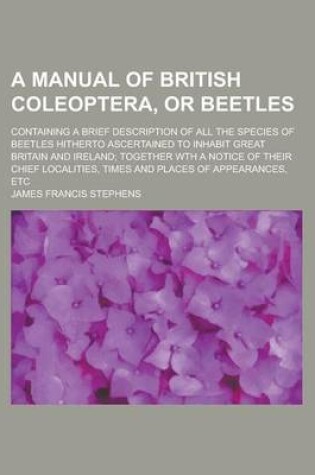 Cover of A Manual of British Coleoptera, or Beetles; Containing a Brief Description of All the Species of Beetles Hitherto Ascertained to Inhabit Great Britain and Ireland; Together Wth a Notice of Their Chief Localities, Times and Places of