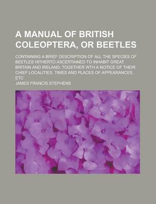 Book cover for A Manual of British Coleoptera, or Beetles; Containing a Brief Description of All the Species of Beetles Hitherto Ascertained to Inhabit Great Britain and Ireland; Together Wth a Notice of Their Chief Localities, Times and Places of