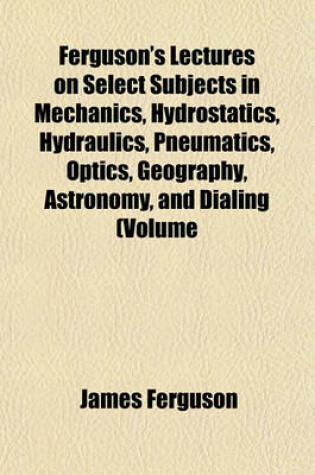 Cover of Ferguson's Lectures on Select Subjects in Mechanics, Hydrostatics, Hydraulics, Pneumatics, Optics, Geography, Astronomy, and Dialing (Volume