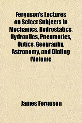 Book cover for Ferguson's Lectures on Select Subjects in Mechanics, Hydrostatics, Hydraulics, Pneumatics, Optics, Geography, Astronomy, and Dialing (Volume