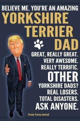 Cover of Funny Trump Journal - Believe Me. You're An Amazing Yorkshire Terrier Dad Great, Really Great. Very Awesome. Other Yorkshire Dads? Total Disasters. Ask Anyone.