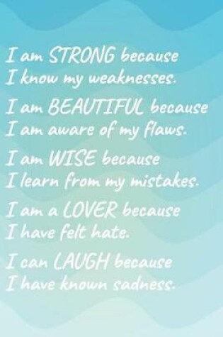 Cover of I Am Strong Because I Know My Weakness I Am Beautiful Because I Am Aware of My Flaws I Am Wise Because I Learn from My Mistakes I Am a Lover Because I Have Felt Hate I Can Laugh Because I Have Known Sadness.
