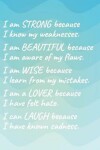 Book cover for I Am Strong Because I Know My Weakness I Am Beautiful Because I Am Aware of My Flaws I Am Wise Because I Learn from My Mistakes I Am a Lover Because I Have Felt Hate I Can Laugh Because I Have Known Sadness.