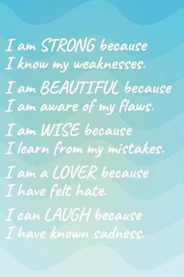 Cover of I Am Strong Because I Know My Weakness I Am Beautiful Because I Am Aware of My Flaws I Am Wise Because I Learn from My Mistakes I Am a Lover Because I Have Felt Hate I Can Laugh Because I Have Known Sadness.