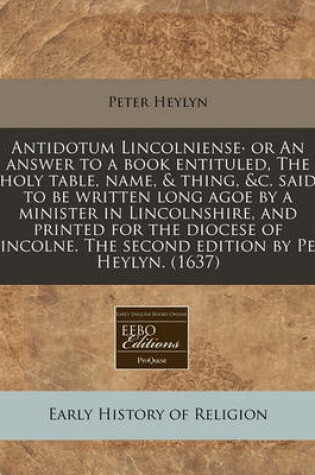 Cover of Antidotum Lincolniense or an Answer to a Book Entituled, the Holy Table, Name, & Thing, &C. Said to Be Written Long Agoe by a Minister in Lincolnshire, and Printed for the Diocese of Lincolne. the Second Edition by Pet Heylyn. (1637)