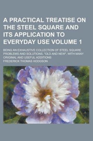 Cover of A Practical Treatise on the Steel Square and Its Application to Everyday Use; Being an Exhaustive Collection of Steel Square Problems and Solutions, "Old and New," with Many Original and Useful Additions Volume 1