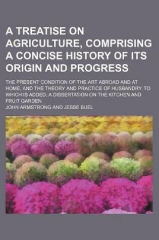 Cover of A Treatise on Agriculture, Comprising a Concise History of Its Origin and Progress; The Present Condition of the Art Abroad and at Home, and the Theory and Practice of Husbandry. to Which Is Added, a Dissertation on the Kitchen and Fruit