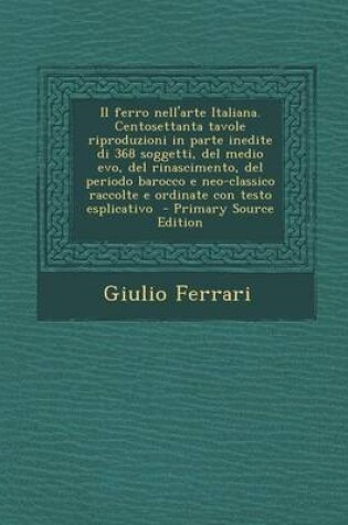 Cover of Il Ferro Nell'arte Italiana. Centosettanta Tavole Riproduzioni in Parte Inedite Di 368 Soggetti, del Medio Evo, del Rinascimento, del Periodo Barocco