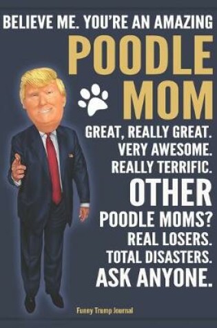 Cover of Funny Trump Journal - Believe Me. You're An Amazing Poodle Mom Great, Really Great. Very Awesome. Other Poodle Moms? Total Disasters. Ask Anyone.