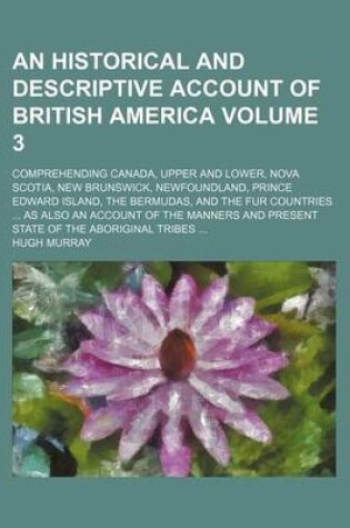 Cover of An Historical and Descriptive Account of British America Volume 3; Comprehending Canada, Upper and Lower, Nova Scotia, New Brunswick, Newfoundland, Prince Edward Island, the Bermudas, and the Fur Countries as Also an Account of the Manners and Present St
