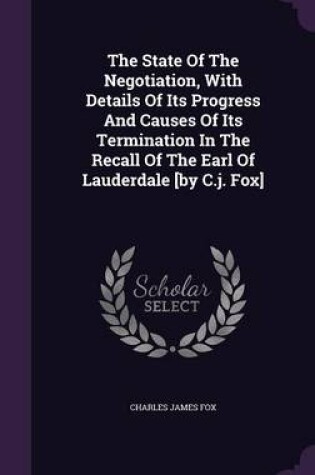 Cover of The State of the Negotiation, with Details of Its Progress and Causes of Its Termination in the Recall of the Earl of Lauderdale [By C.J. Fox]