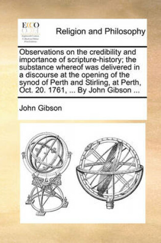 Cover of Observations on the credibility and importance of scripture-history; the substance whereof was delivered in a discourse at the opening of the synod of Perth and Stirling, at Perth, Oct. 20. 1761, ... By John Gibson ...